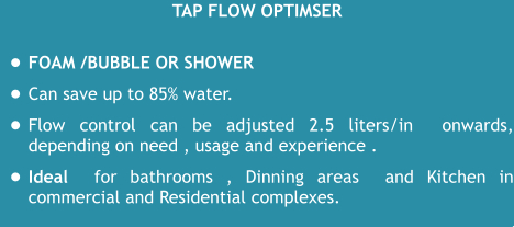 TAP Flow optimser •	Foam /Bubble or Shower  •	Can save up to 85% water.   •	Flow control can be adjusted 2.5 liters/in  onwards, depending on need , usage and experience . •	Ideal  for bathrooms , Dinning areas  and Kitchen in commercial and Residential complexes.