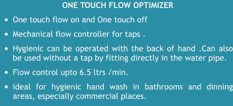 One touch flow optimizer •	One touch flow on and One touch off  •	Mechanical flow controller for taps .  •	Hygienic can be operated with the back of hand .Can also be used without a tap by fitting directly in the water pipe.  •	Flow control upto 6.5 ltrs /min. •	Ideal for hygienic hand wash in bathrooms and dinning areas, especially commercial places.