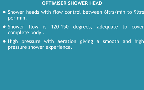 Optimiser Shower head •	Shower heads with flow control between 6ltrs/min to 9ltrs per min. •	Shower flow is 120-150 degrees, adequate to cover complete body .  •	High pressure with aeration giving a smooth and high pressure shower experience.
