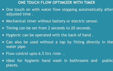 One touch flow optimizer WITH TIMER •	One touch on with water flow stopping automatically after adjusted time .   •	Mechanical timer without battery or electric sensor.  •	Timing can be set from 2 seconds to 20 seconds.   •	Hygienic can be operated with the back of hand . •	Can also be used without a tap by fitting directly in the water pipe.  •	Flow control upto 6.5 ltrs /min  .  •	Ideal for hygienic hand wash in bathrooms and  public places.